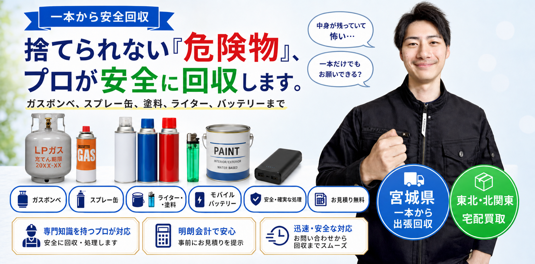 一本から安全回収。捨てられない危険物をプロが安全に回収します。ガスボンベ、スプレー缶、塗料、ライター、モバイルバッテリーまで。宮城県は一本から出張回収、東北・北関東は宅配買取に対応。